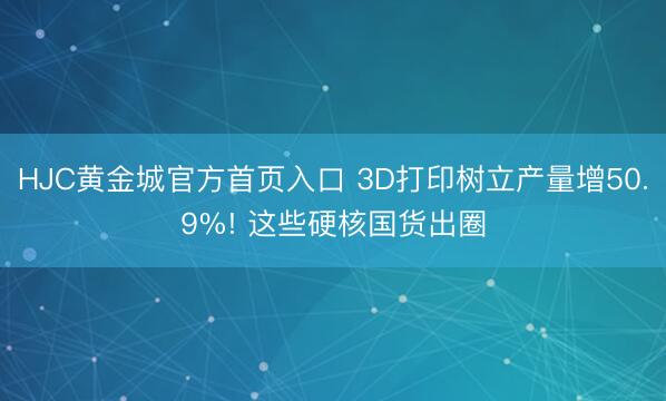 HJC黄金城官方首页入口 3D打印树立产量增50.9%! 这些硬核国货出圈