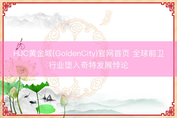 HJC黄金城(GoldenCity)官网首页 全球前卫行业堕入奇特发展悖论