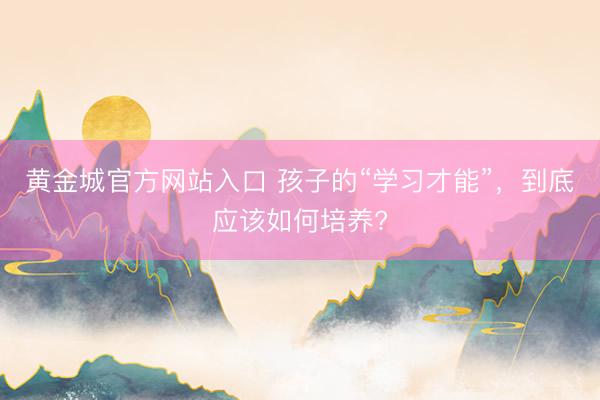 黄金城官方网站入口 孩子的“学习才能”，到底应该如何培养?