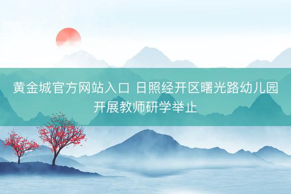 黄金城官方网站入口 日照经开区曙光路幼儿园开展教师研学举止