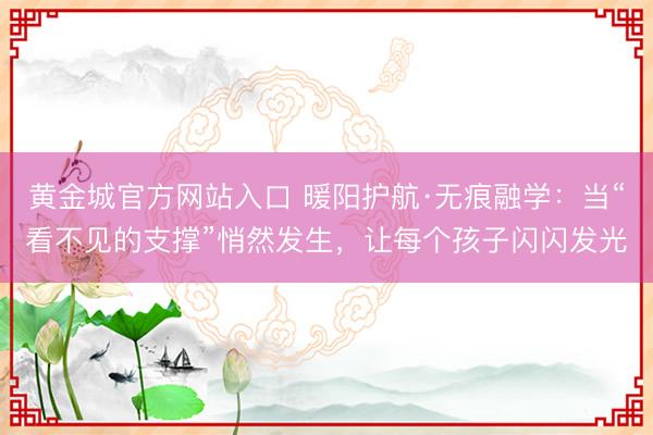 黄金城官方网站入口 暖阳护航·无痕融学：当“看不见的支撑”悄然发生，让每个孩子闪闪发光