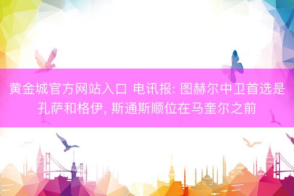 黄金城官方网站入口 电讯报: 图赫尔中卫首选是孔萨和格伊， 斯通斯顺位在马奎尔之前