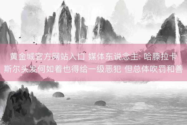 黄金城官方网站入口 媒体东说念主: 哈滕拉卡斯尔头发何如着也得给一级恶犯 但总体吹罚和善
