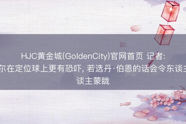 HJC黄金城(GoldenCity)官网首页 记者: 马奎尔在定位球上更有恐吓， 若选丹·伯恩的话会令东谈主蒙眬