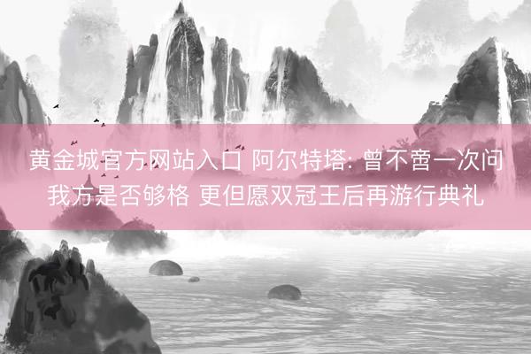 黄金城官方网站入口 阿尔特塔: 曾不啻一次问我方是否够格 更但愿双冠王后再游行典礼