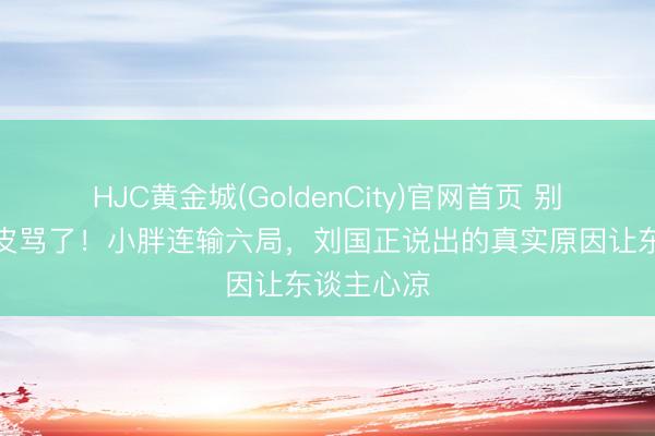 HJC黄金城(GoldenCity)官网首页 别光盯着胶皮骂了！小胖连输六局，刘国正说出的真实原因让东谈主心凉