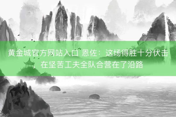 黄金城官方网站入口 恩佐：这场得胜十分伏击，在坚苦工夫全队合营在了沿路