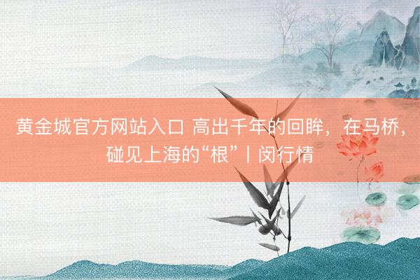 黄金城官方网站入口 高出千年的回眸，在马桥，碰见上海的“根”丨闵行情