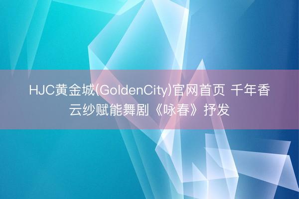 HJC黄金城(GoldenCity)官网首页 千年香云纱赋能舞剧《咏春》抒发