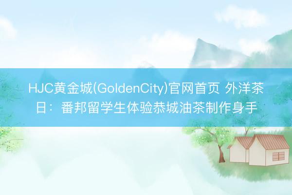 HJC黄金城(GoldenCity)官网首页 外洋茶日：番邦留学生体验恭城油茶制作身手