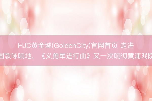 HJC黄金城(GoldenCity)官网首页 走进国歌咏响地，《义勇军进行曲》又一次响彻黄浦戏院