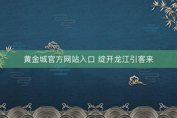 黄金城官方网站入口 绽开龙江引客来