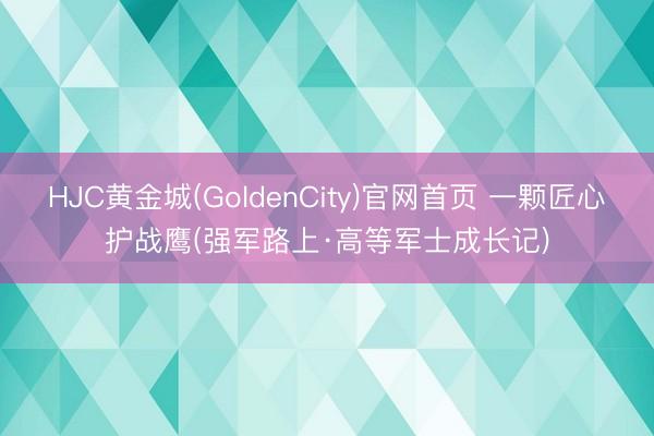 HJC黄金城(GoldenCity)官网首页 一颗匠心护战鹰(强军路上·高等军士成长记)