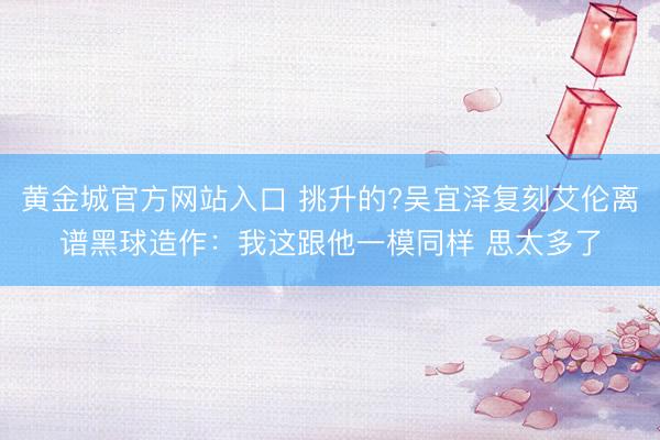 黄金城官方网站入口 挑升的?吴宜泽复刻艾伦离谱黑球造作：我这跟他一模同样 思太多了