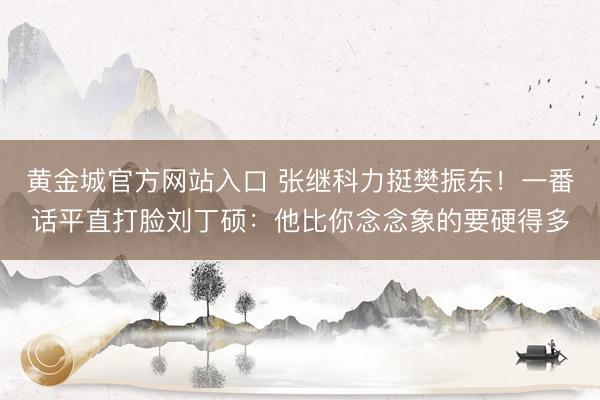 黄金城官方网站入口 张继科力挺樊振东！一番话平直打脸刘丁硕：他比你念念象的要硬得多
