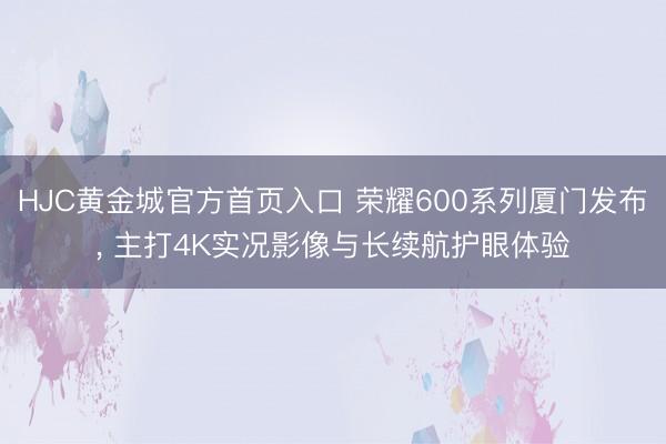 HJC黄金城官方首页入口 荣耀600系列厦门发布， 主打4K实况影像与长续航护眼体验