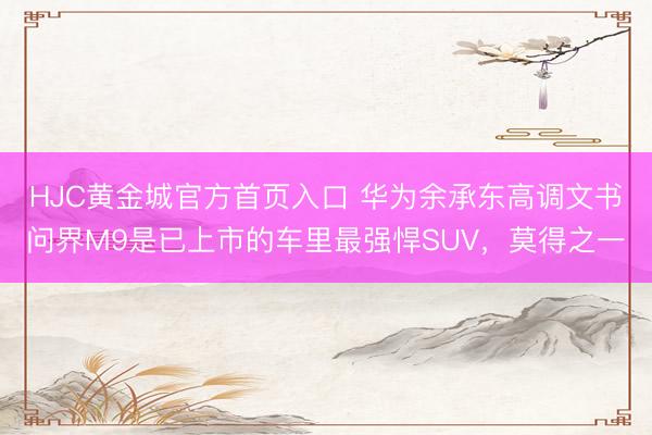 HJC黄金城官方首页入口 华为余承东高调文书问界M9是已上市的车里最强悍SUV，莫得之一