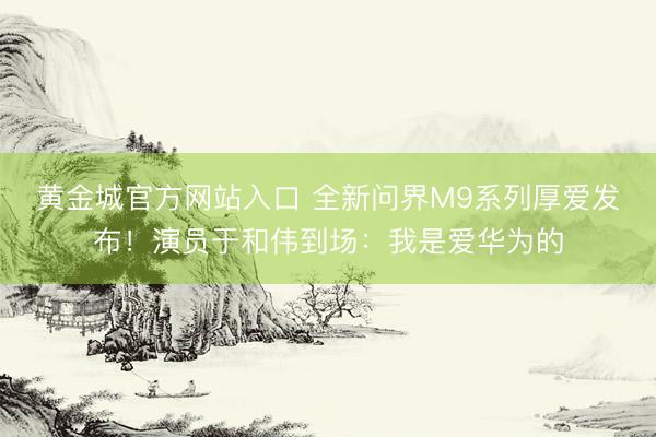 黄金城官方网站入口 全新问界M9系列厚爱发布！演员于和伟到场：我是爱华为的