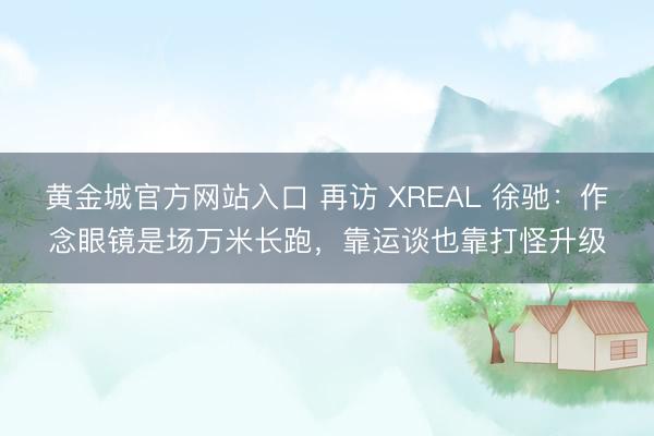 黄金城官方网站入口 再访 XREAL 徐驰：作念眼镜是场万米长跑，靠运谈也靠打怪升级