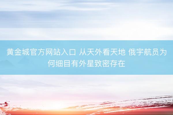 黄金城官方网站入口 从天外看天地 俄宇航员为何细目有外星致密存在
