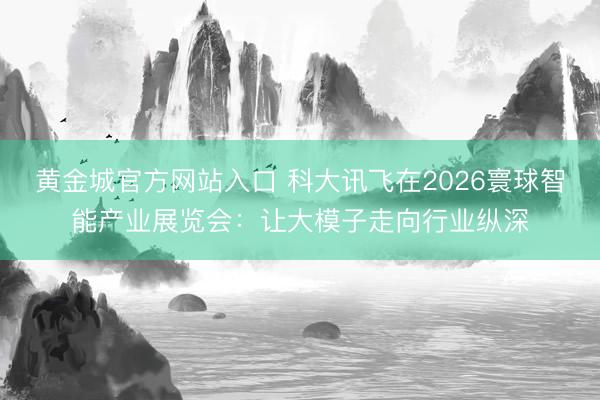 黄金城官方网站入口 科大讯飞在2026寰球智能产业展览会：让大模子走向行业纵深