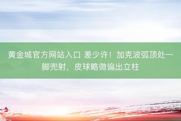 黄金城官方网站入口 差少许！加克波弧顶处一脚兜射，皮球略微偏出立柱