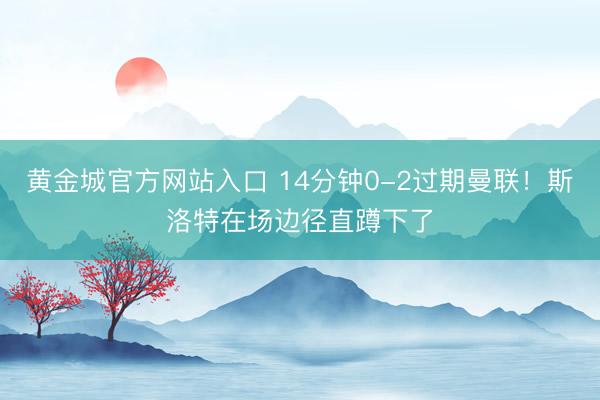 黄金城官方网站入口 14分钟0-2过期曼联！斯洛特在场边径直蹲下了