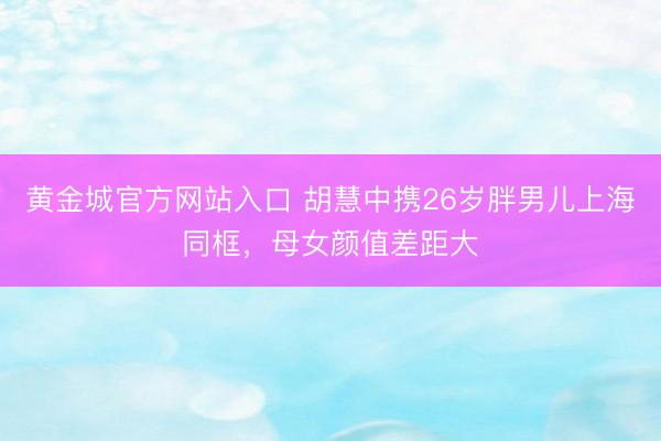 黄金城官方网站入口 胡慧中携26岁胖男儿上海同框，母女颜值差距大