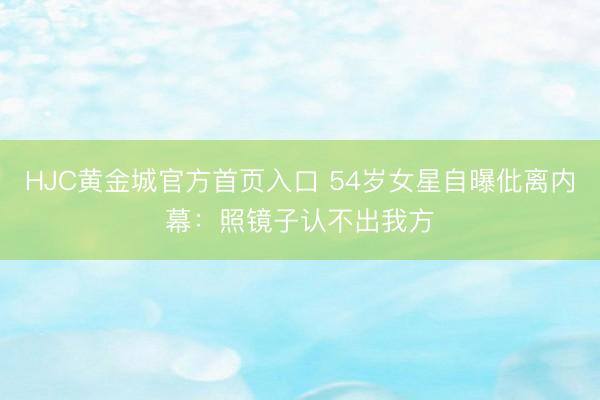 HJC黄金城官方首页入口 54岁女星自曝仳离内幕：照镜子认不出我方