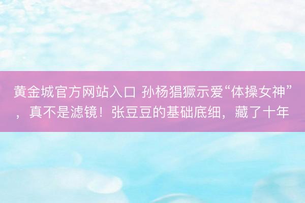 黄金城官方网站入口 孙杨猖獗示爱“体操女神”，真不是滤镜！张豆豆的基础底细，藏了十年