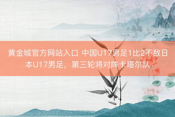 黄金城官方网站入口 中国U17男足1比2不敌日本U17男足,第三轮将对阵卡塔尔队
