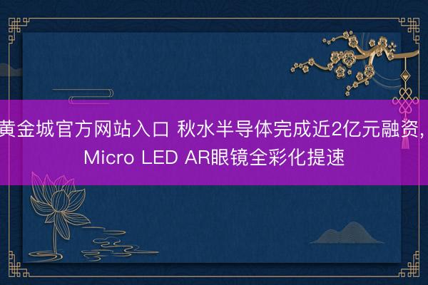 黄金城官方网站入口 秋水半导体完成近2亿元融资， Micro LED AR眼镜全彩化提速