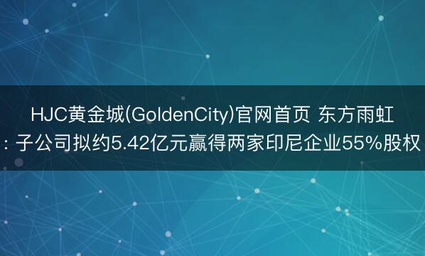 HJC黄金城(GoldenCity)官网首页 东方雨虹: 子公司拟约5.42亿元赢得两家印尼企业55%股权
