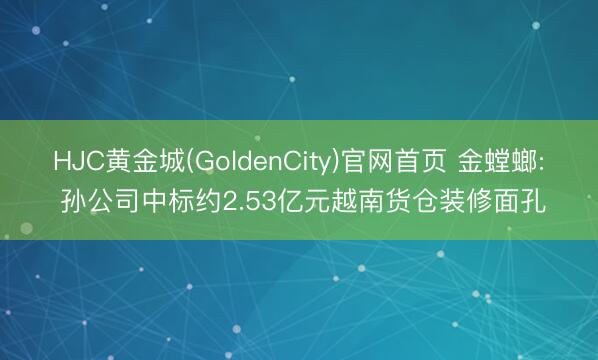 HJC黄金城(GoldenCity)官网首页 金螳螂: 孙公司中标约2.53亿元越南货仓装修面孔