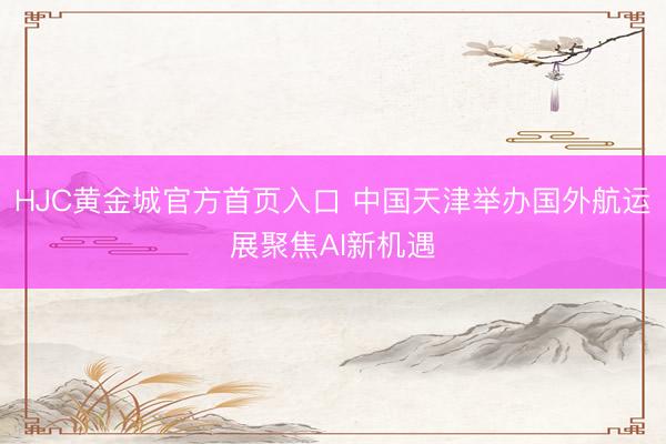 HJC黄金城官方首页入口 中国天津举办国外航运展聚焦AI新机遇