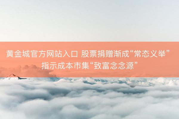 黄金城官方网站入口 股票捐赠渐成“常态义举” 指示成本市集“致富念念源”