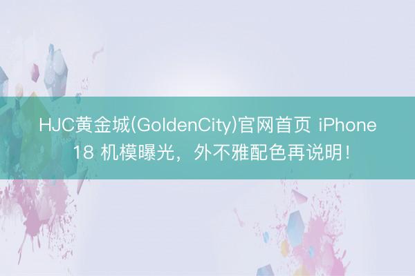 HJC黄金城(GoldenCity)官网首页 iPhone 18 机模曝光，外不雅配色再说明！