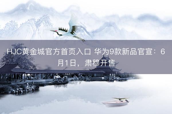 HJC黄金城官方首页入口 华为9款新品官宣：6月1日，肃穆开售