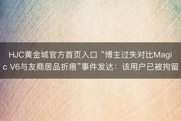 HJC黄金城官方首页入口 “博主过失对比Magic V6与友商居品折痕”事件发达：该用户已被拘留