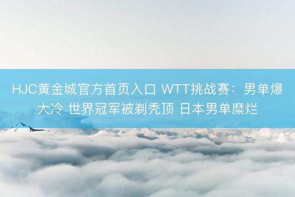 HJC黄金城官方首页入口 WTT挑战赛：男单爆大冷 世界冠军被剃秃顶 日本男单糜烂