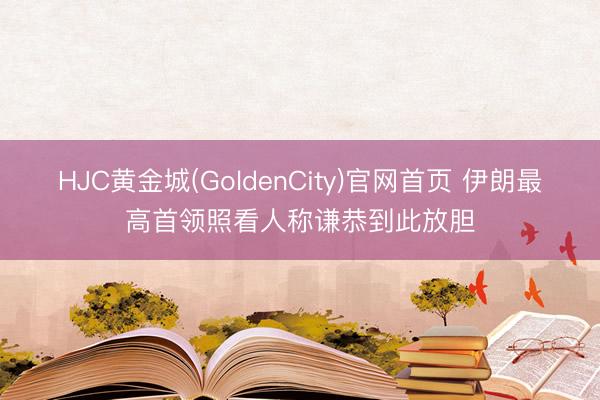 HJC黄金城(GoldenCity)官网首页 伊朗最高首领照看人称谦恭到此放胆
