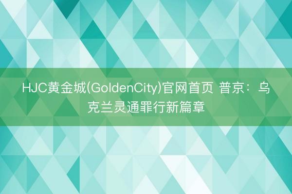 HJC黄金城(GoldenCity)官网首页 普京：乌克兰灵通罪行新篇章
