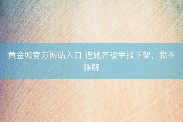 黄金城官方网站入口 连她齐被举报下架，我不睬解