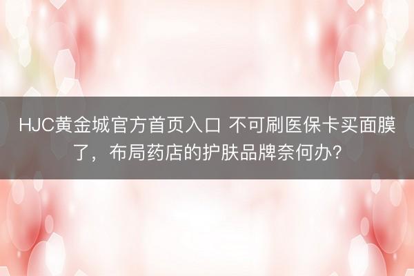 HJC黄金城官方首页入口 不可刷医保卡买面膜了，布局药店的护肤品牌奈何办？