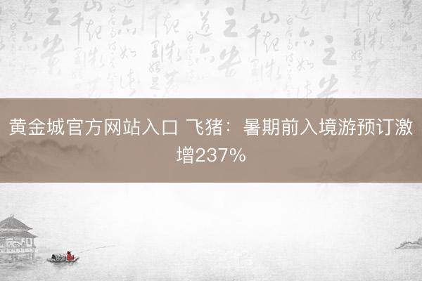 黄金城官方网站入口 飞猪：暑期前入境游预订激增237%