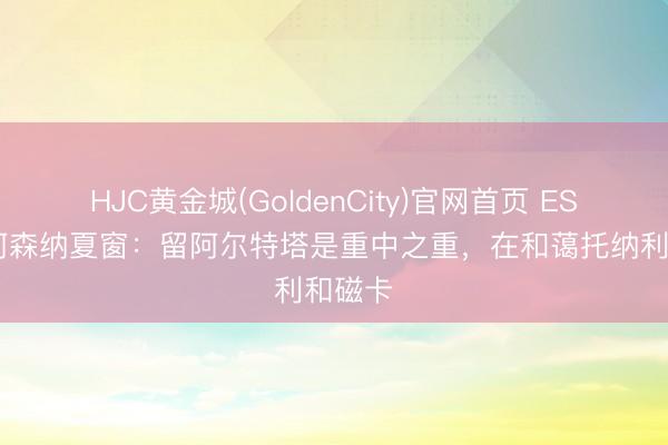 HJC黄金城(GoldenCity)官网首页 ESPN报阿森纳夏窗：留阿尔特塔是重中之重，在和蔼托纳利和磁卡