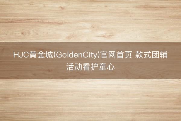HJC黄金城(GoldenCity)官网首页 款式团辅活动看护童心
