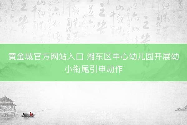 黄金城官方网站入口 湘东区中心幼儿园开展幼小衔尾引申动作