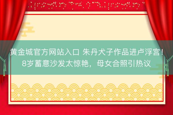 黄金城官方网站入口 朱丹犬子作品进卢浮宫！8岁蓄意沙发太惊艳，母女合照引热议