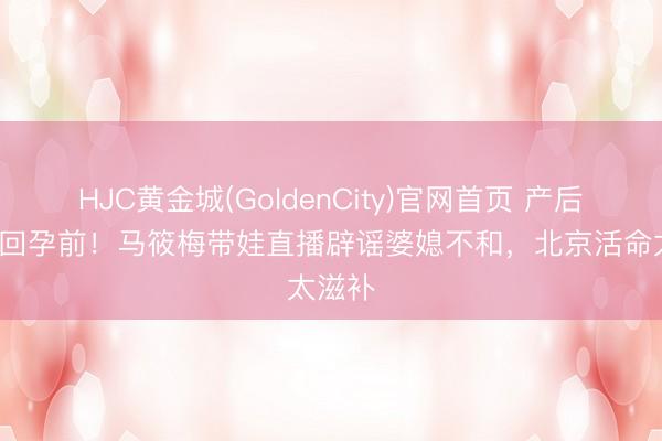 HJC黄金城(GoldenCity)官网首页 产后2月瘦回孕前！马筱梅带娃直播辟谣婆媳不和，北京活命太滋补